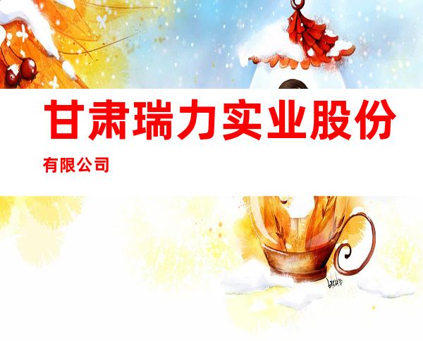 甘肃瑞力实业股份有限公司